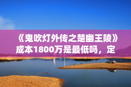 《鬼吹灯外传之楚幽王陵》成本1800万是最低吗，定档什么时候？(鬼吹灯外传1)