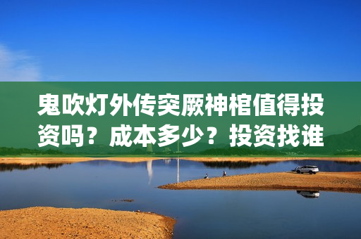 鬼吹灯外传突厥神棺值得投资吗？成本多少？投资找谁？(鬼吹灯外传顺序是怎么排的)