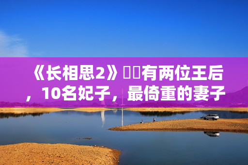 《长相思2》玱玹有两位王后，10名妃子，最倚重的妻子是她