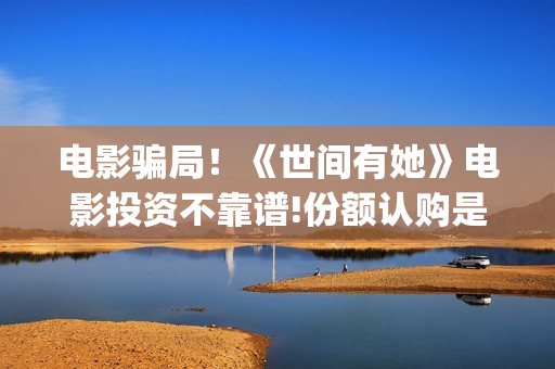 电影骗局！《世间有她》电影投资不靠谱!份额认购是骗局!其中有何猫腻——抵制耐克(谁看明白电影揭秘骗局剧情)