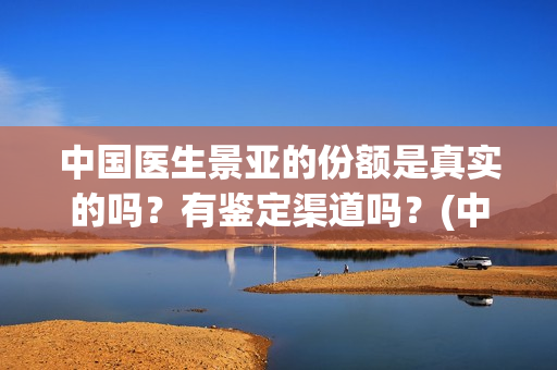 中国医生景亚的份额是真实的吗？有鉴定渠道吗？(中国医生江亚元谁演的)