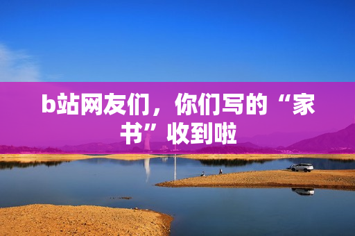 b站网友们，你们写的“家书”收到啦