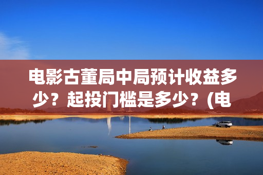 电影古董局中局预计收益多少？起投门槛是多少？(电影古董局中局演员表)