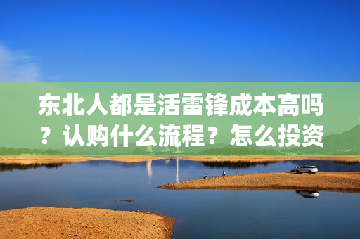 东北人都是活雷锋成本高吗？认购什么流程？怎么投资？(东北人都是活雷锋歌曲原唱)