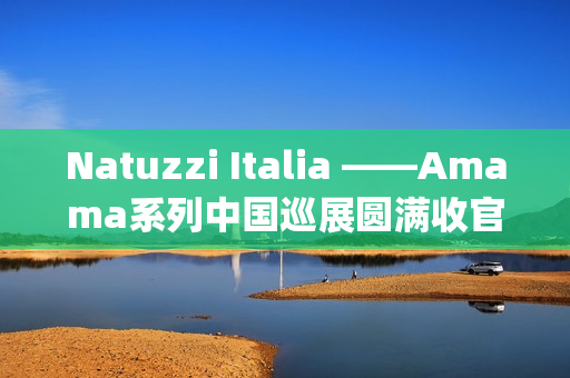 Natuzzi Italia ——Amama系列中国巡展圆满收官：以“Rooted in harmony”连接意式美学与东方生活(natuzziltalia)