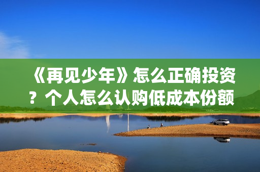 《再见少年》怎么正确投资？个人怎么认购低成本份额？靠谱吗？(再见少年影片)