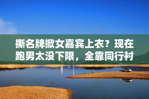 撕名牌掀女嘉宾上衣？现在跑男太没下限，全靠同行衬托又被骂惨