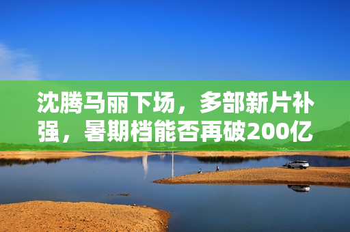 沈腾马丽下场，多部新片补强，暑期档能否再破200亿？