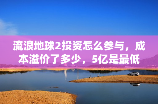流浪地球2投资怎么参与，成本溢价了多少，5亿是最低吗(流浪地球2讲的是什么)
