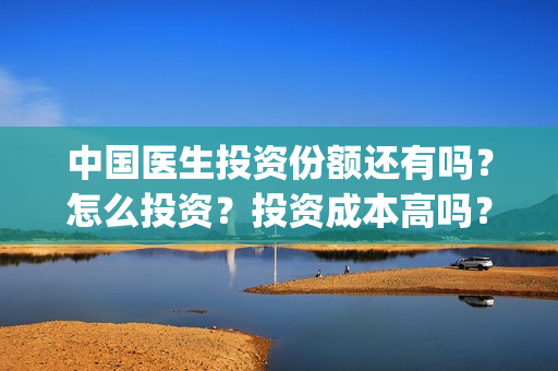 中国医生投资份额还有吗？怎么投资？投资成本高吗？(中国医生投资公司)