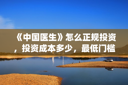 《中国医生》怎么正规投资，投资成本多少，最低门槛？(《中国医生》抢先版)