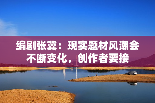 编剧张冀：现实题材风潮会不断变化，创作者要接