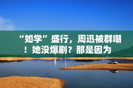 “如学”盛行，周迅被群嘲！她没爆剧？那是因为