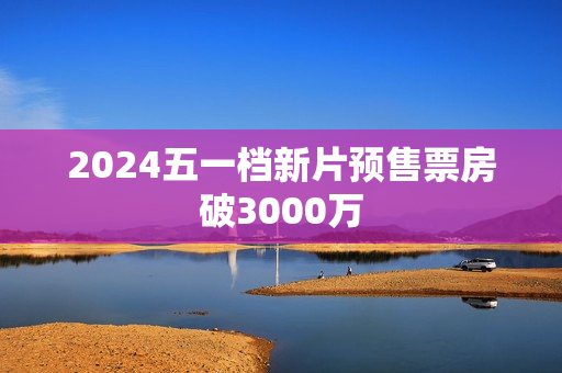 2024五一档新片预售票房破3000万