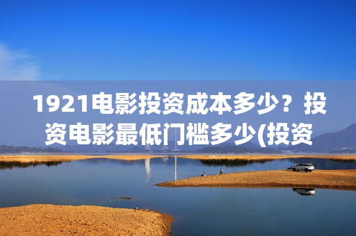 1921电影投资成本多少？投资电影最低门槛多少(投资电影1921亏本吗)