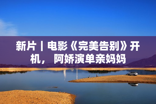 新片｜电影《完美告别》开机， 阿娇演单亲妈妈