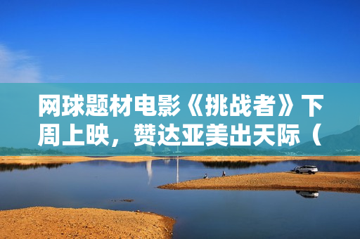 网球题材电影《挑战者》下周上映，赞达亚美出天际（内附多图）