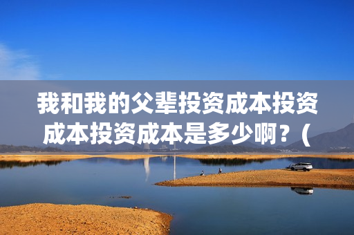我和我的父辈投资成本投资成本投资成本是多少啊？(我和我的父辈最后宣布)