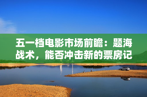 五一档电影市场前瞻：题海战术，能否冲击新的票房记录？