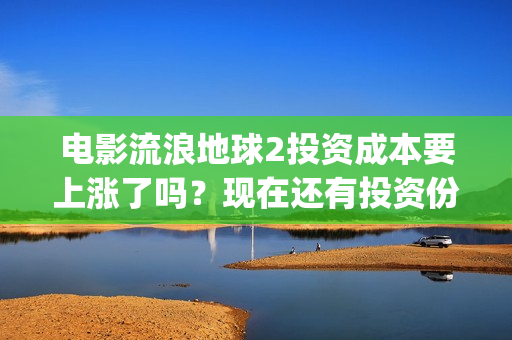 电影流浪地球2投资成本要上涨了吗？现在还有投资份额吗？(电影流浪地球2演员表)