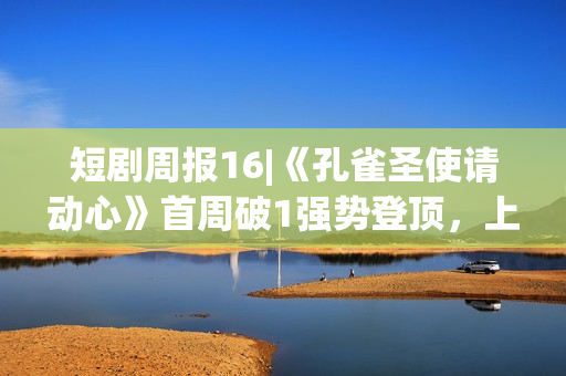 短剧周报16|《孔雀圣使请动心》首周破1强势登顶，上新类型向主流集中