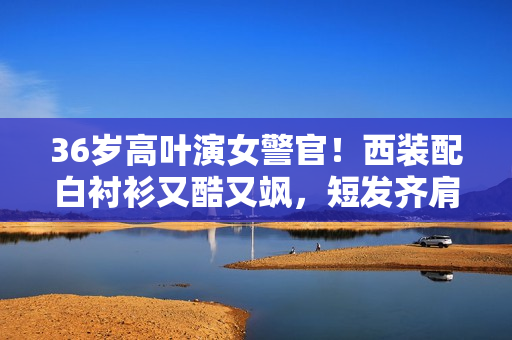 36岁高叶演女警官！西装配白衬衫又酷又飒，短发齐肩美出新高度