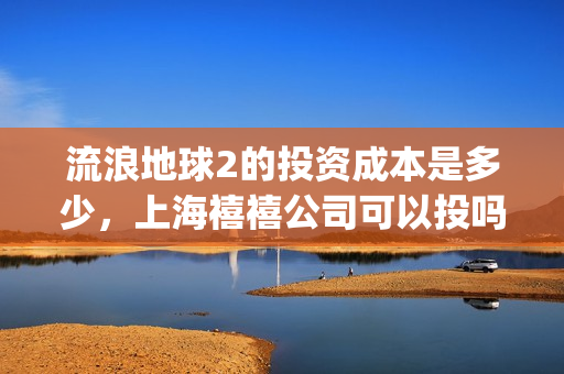 流浪地球2的投资成本是多少，上海禧禧公司可以投吗(流浪地球2的投资方有哪些?)
