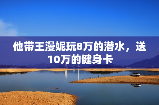 他带王漫妮玩8万的潜水，送10万的健身卡