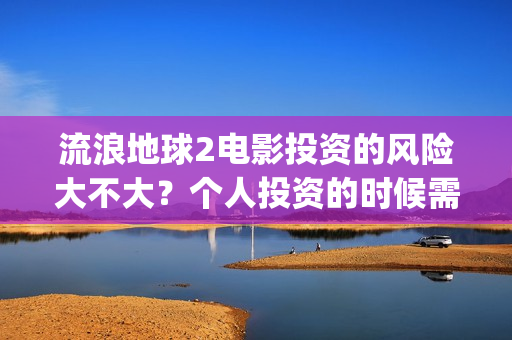 流浪地球2电影投资的风险大不大？个人投资的时候需要注意什么?(流浪地球2电影解说)