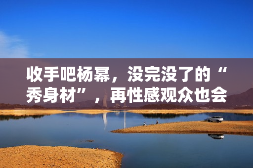 收手吧杨幂，没完没了的“秀身材”，再性感观众也会腻