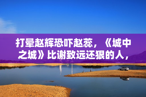 打晕赵辉恐吓赵蕊，《城中之城》比谢致远还狠的人，出现了