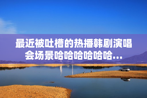 最近被吐槽的热播韩剧演唱会场景哈哈哈哈哈哈…