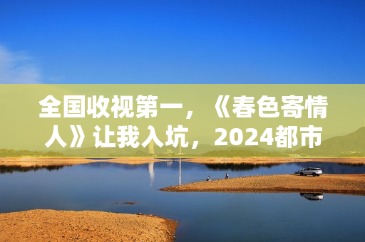 全国收视第一，《春色寄情人》让我入坑，2024都市剧出新“王者”