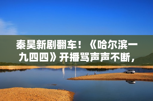 秦昊新剧翻车！《哈尔滨一九四四》开播骂声声不断，杨幂成背锅侠