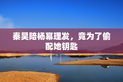 秦昊陪杨幂理发，竟为了偷配她钥匙