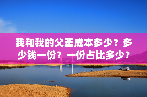 我和我的父辈成本多少？多少钱一份？一份占比多少？(我和我的父辈成本多少)