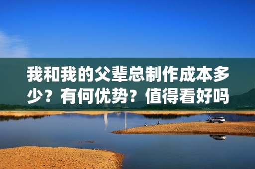 我和我的父辈总制作成本多少？有何优势？值得看好吗？(我和我的父辈总导演是谁)