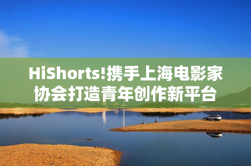 HiShorts!携手上海电影家协会打造青年创作新平台