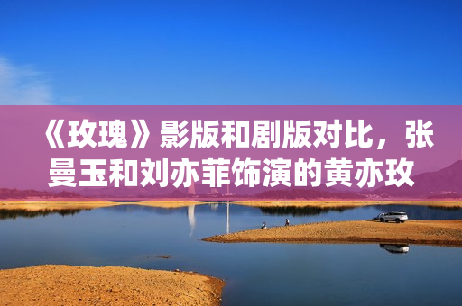 《玫瑰》影版和剧版对比，张曼玉和刘亦菲饰演的黄亦玫各有千秋