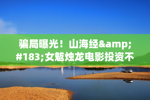 骗局曝光！山海经·女魃烛龙电影投资不靠谱!份额认购是骗局!其中有何猫腻——抵制耐克(山海集团可靠吗)