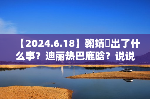 【2024.6.18】鞠婧祎出了什么事？迪丽热巴鹿晗？说说汪苏泷？刘亦菲小城焕日？吴谨言接下来新剧？