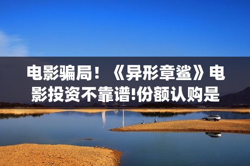 电影骗局！《异形章鲨》电影投资不靠谱!份额认购是骗局!其中有何猫腻——抵制耐克(电影魕异)