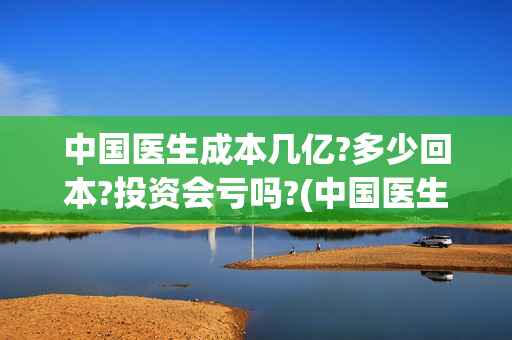 中国医生成本几亿?多少回本?投资会亏吗?(中国医生成本是多少)