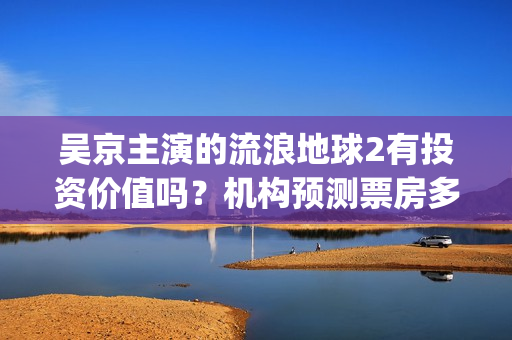 吴京主演的流浪地球2有投资价值吗？机构预测票房多少？利润空间大吗(流浪地球吴京扮演的角色叫什么名?)