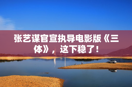 张艺谋官宣执导电影版《三体》，这下稳了！