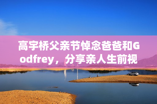 高宇桥父亲节悼念爸爸和Godfrey，分享亲人生前视频表达思念