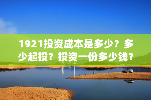1921投资成本是多少？多少起投？投资一份多少钱？(投资 成本)