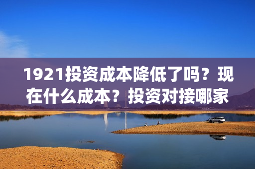 1921投资成本降低了吗？现在什么成本？投资对接哪家公司？(1921年投资什么)