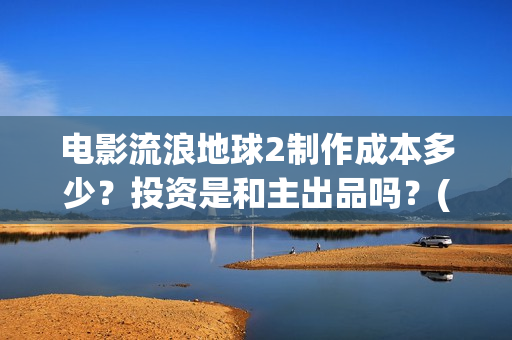电影流浪地球2制作成本多少？投资是和主出品吗？(电影流浪地球2演员表)