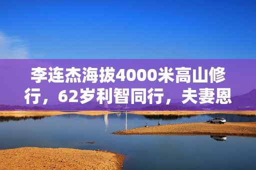 李连杰海拔4000米高山修行，62岁利智同行，夫妻恩爱称为世界和平